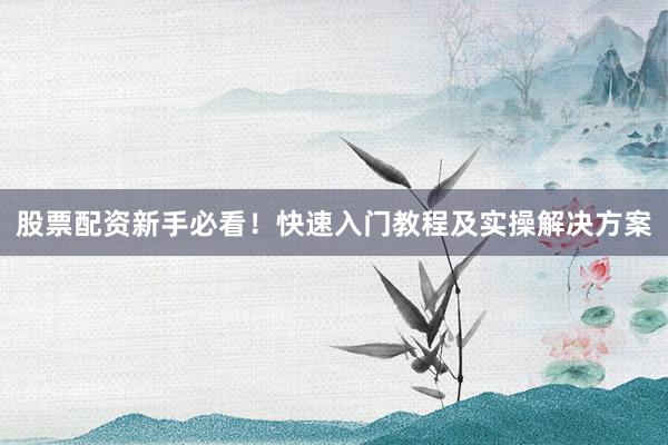 股票配资新手必看！快速入门教程及实操解决方案