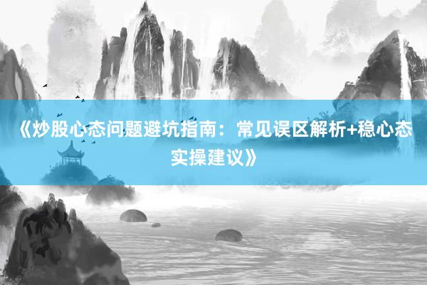 《炒股心态问题避坑指南：常见误区解析+稳心态实操建议》