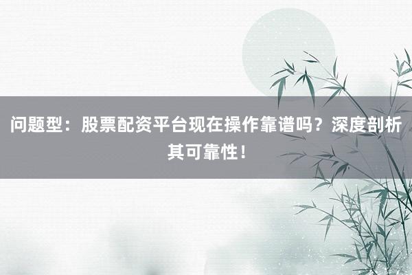 问题型：股票配资平台现在操作靠谱吗？深度剖析其可靠性！