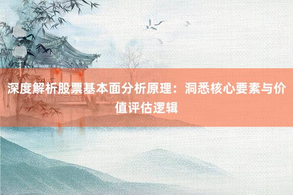 深度解析股票基本面分析原理：洞悉核心要素与价值评估逻辑