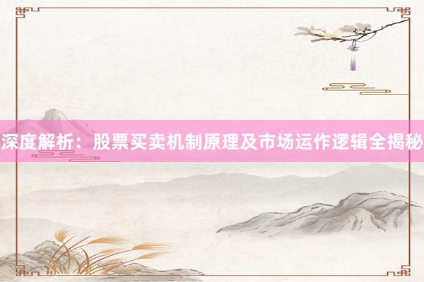 深度解析：股票买卖机制原理及市场运作逻辑全揭秘