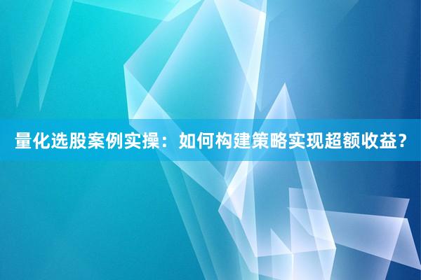量化选股案例实操：如何构建策略实现超额收益？