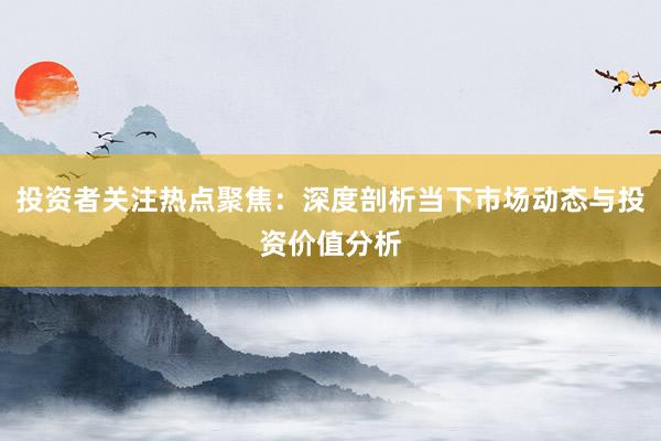 投资者关注热点聚焦：深度剖析当下市场动态与投资价值分析