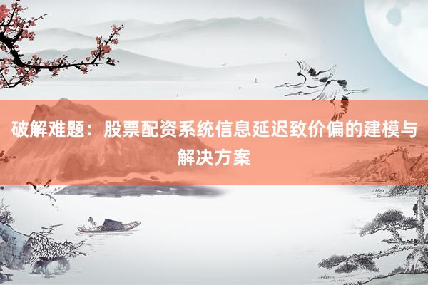 破解难题：股票配资系统信息延迟致价偏的建模与解决方案