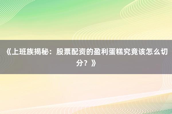 《上班族揭秘：股票配资的盈利蛋糕究竟该怎么切分？》