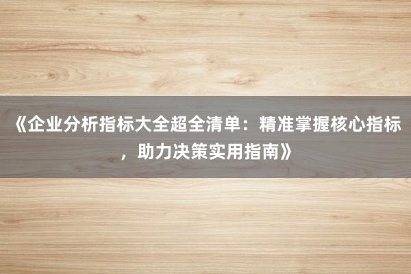 《企业分析指标大全超全清单：精准掌握核心指标，助力决策实用指南》