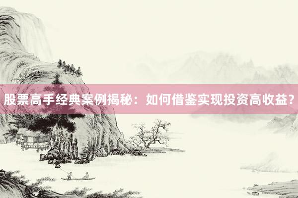 股票高手经典案例揭秘：如何借鉴实现投资高收益？