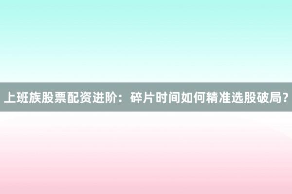 上班族股票配资进阶：碎片时间如何精准选股破局？