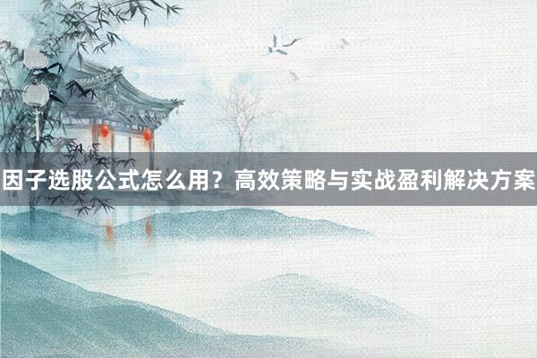 因子选股公式怎么用？高效策略与实战盈利解决方案