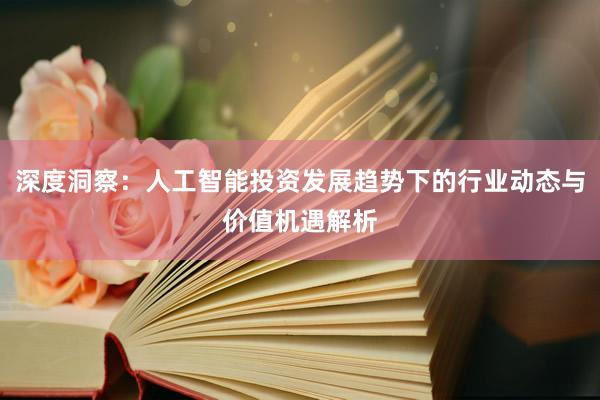 深度洞察：人工智能投资发展趋势下的行业动态与价值机遇解析