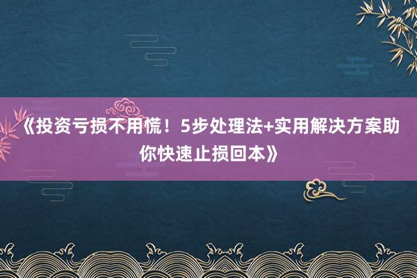 《投资亏损不用慌！5步处理法+实用解决方案助你快速止损回本》