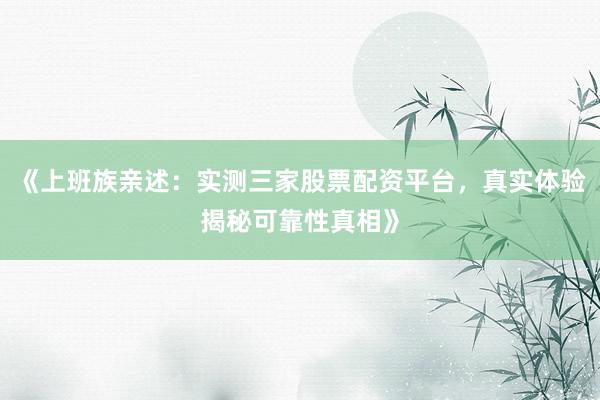 《上班族亲述：实测三家股票配资平台，真实体验揭秘可靠性真相》