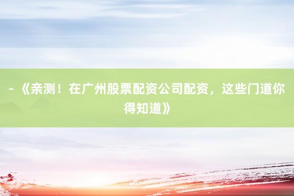 - 《亲测！在广州股票配资公司配资，这些门道你得知道》