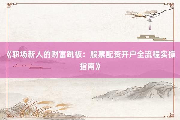 《职场新人的财富跳板：股票配资开户全流程实操指南》
