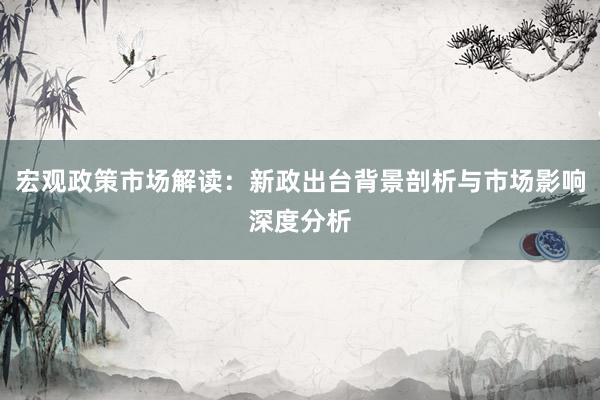 宏观政策市场解读：新政出台背景剖析与市场影响深度分析