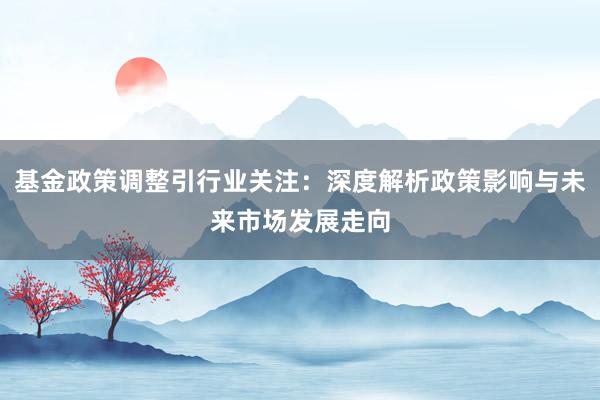 基金政策调整引行业关注：深度解析政策影响与未来市场发展走向