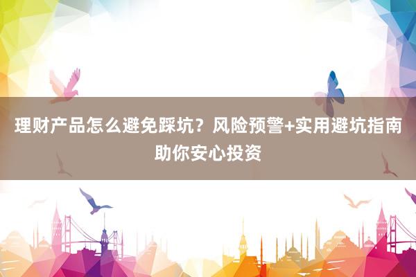 理财产品怎么避免踩坑？风险预警+实用避坑指南助你安心投资
