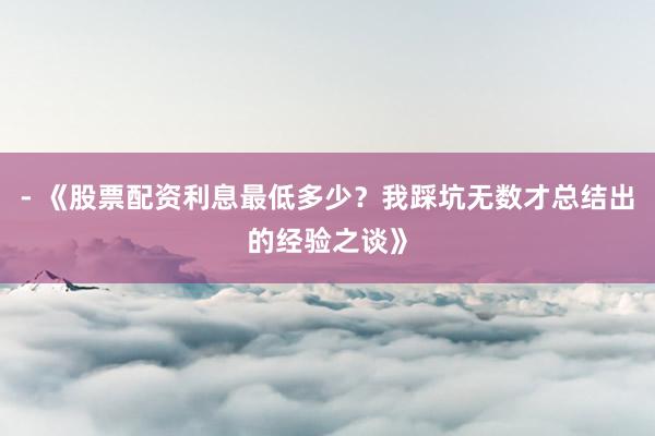 - 《股票配资利息最低多少？我踩坑无数才总结出的经验之谈》