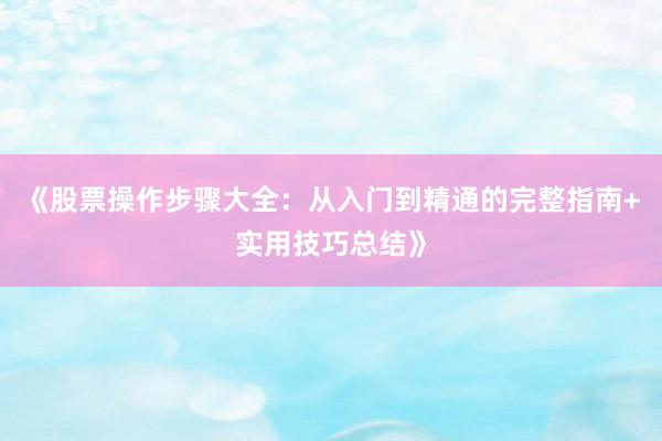 《股票操作步骤大全:从入门到精通的完整指南+实用技巧总结》