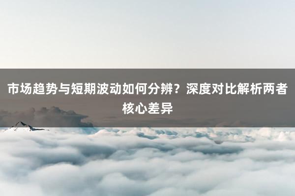 市场趋势与短期波动如何分辨？深度对比解析两者核心差异