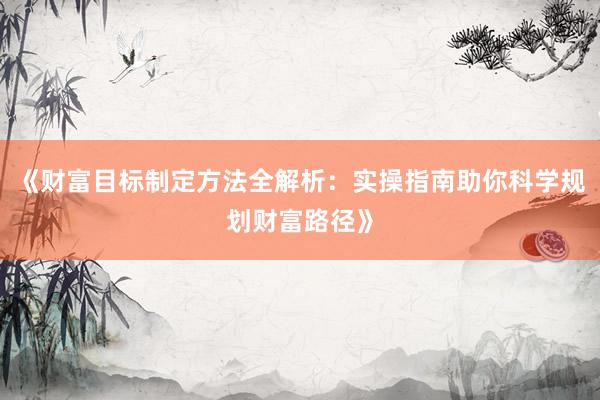 《财富目标制定方法全解析：实操指南助你科学规划财富路径》