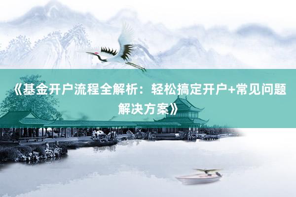 《基金开户流程全解析：轻松搞定开户+常见问题解决方案》
