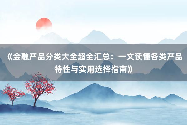 《金融产品分类大全超全汇总：一文读懂各类产品特性与实用选择指南》