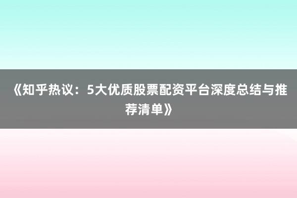《知乎热议：5大优质股票配资平台深度总结与推荐清单》