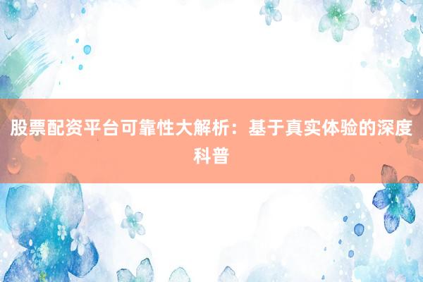 股票配资平台可靠性大解析：基于真实体验的深度科普