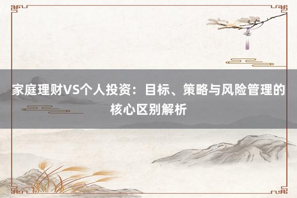 家庭理财VS个人投资：目标、策略与风险管理的核心区别解析