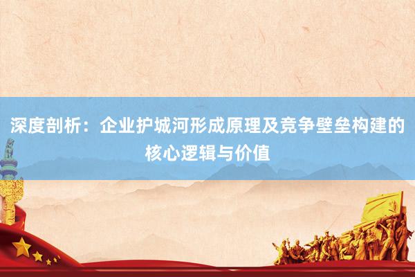 深度剖析：企业护城河形成原理及竞争壁垒构建的核心逻辑与价值