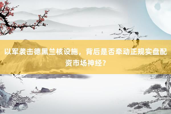 以军袭击德黑兰核设施，背后是否牵动正规实盘配资市场神经？