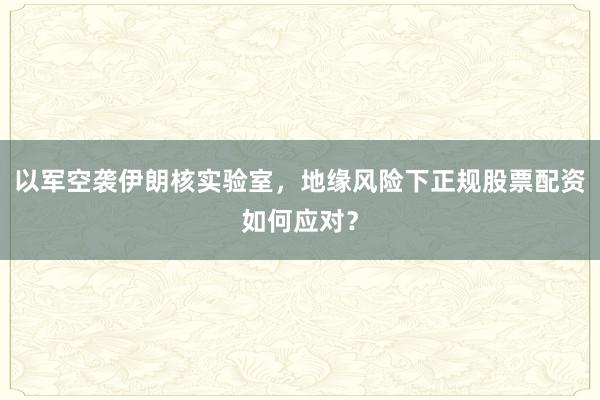 以军空袭伊朗核实验室，地缘风险下正规股票配资如何应对？