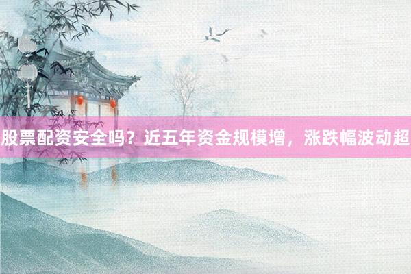 股票配资安全吗？近五年资金规模增，涨跌幅波动超