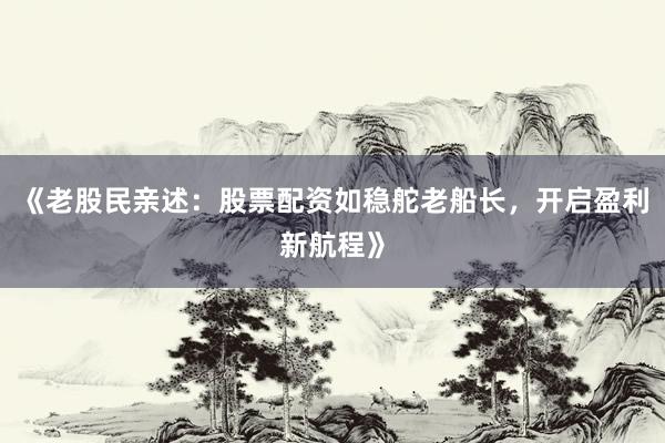 《老股民亲述：股票配资如稳舵老船长，开启盈利新航程》