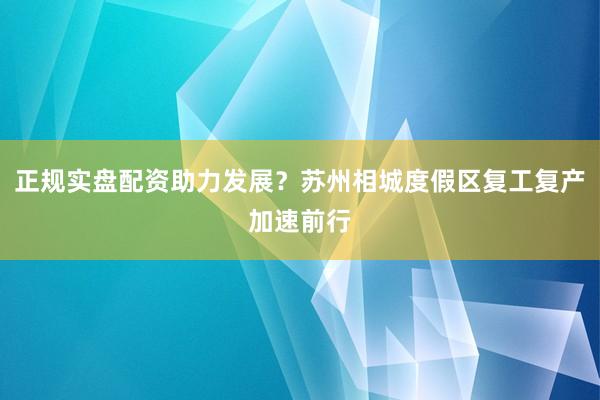 正规实盘配资助力发展？苏州相城度假区复工复产加速前行