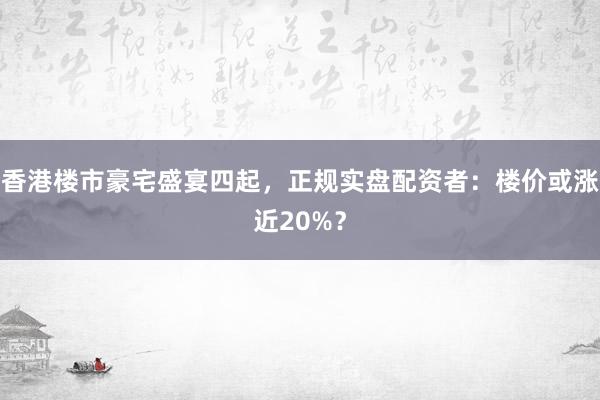 香港楼市豪宅盛宴四起，正规实盘配资者：楼价或涨近20%？