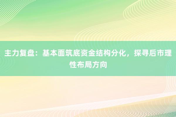 主力复盘：基本面筑底资金结构分化，探寻后市理性布局方向