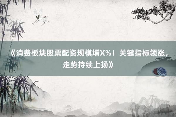 《消费板块股票配资规模增X%！关键指标领涨，走势持续上扬》