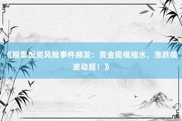 《股票配资风险事件频发：资金规模缩水，涨跌幅波动超！》