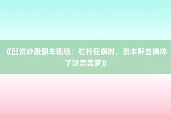 《配资炒股翻车现场：杠杆狂飙时，资本野兽撕碎了财富美梦》