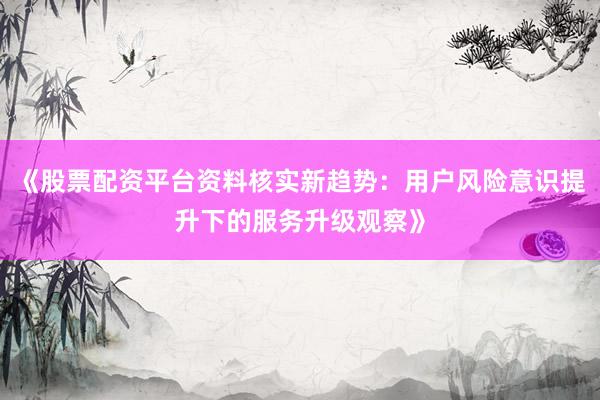 《股票配资平台资料核实新趋势：用户风险意识提升下的服务升级观察》