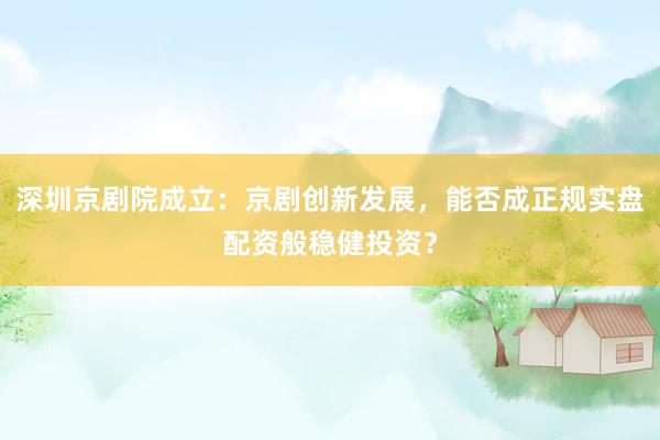 深圳京剧院成立：京剧创新发展，能否成正规实盘配资般稳健投资？