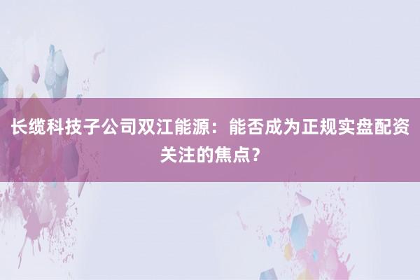 长缆科技子公司双江能源：能否成为正规实盘配资关注的焦点？