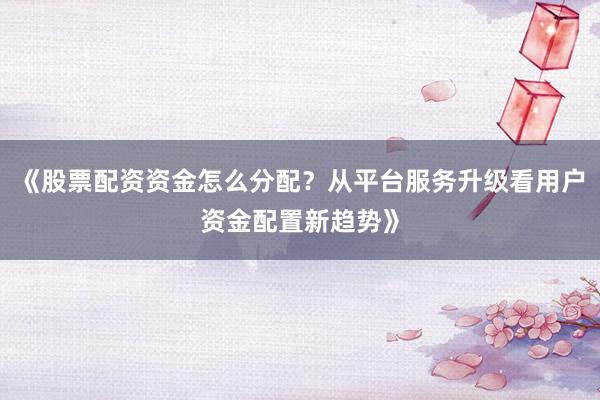 《股票配资资金怎么分配？从平台服务升级看用户资金配置新趋势》