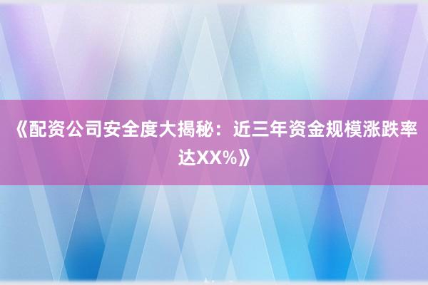 《配资公司安全度大揭秘：近三年资金规模涨跌率达XX%》