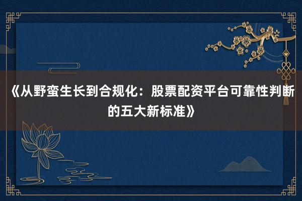 《从野蛮生长到合规化：股票配资平台可靠性判断的五大新标准》