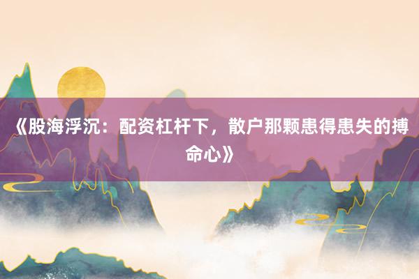 《股海浮沉：配资杠杆下，散户那颗患得患失的搏命心》