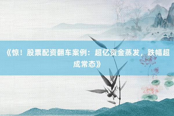 《惊！股票配资翻车案例：超亿资金蒸发，跌幅超成常态》