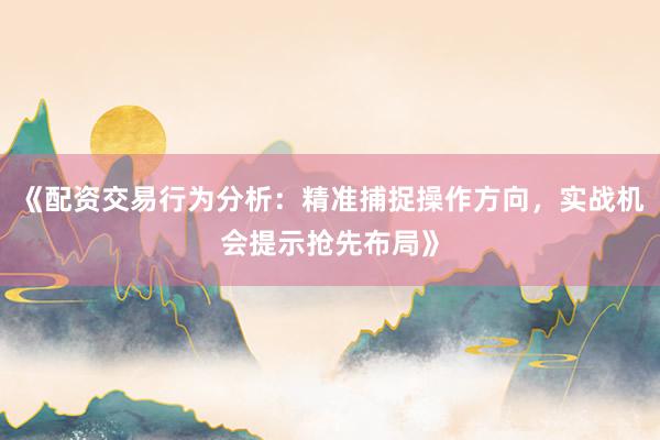 《配资交易行为分析：精准捕捉操作方向，实战机会提示抢先布局》